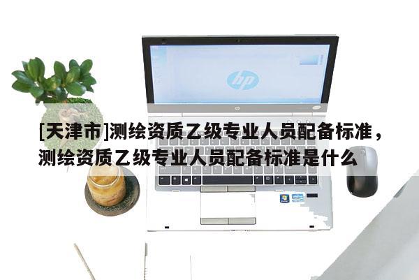 [天津市]测绘资质乙级专业人员配备标准，测绘资质乙级专业人员配备标准是什么