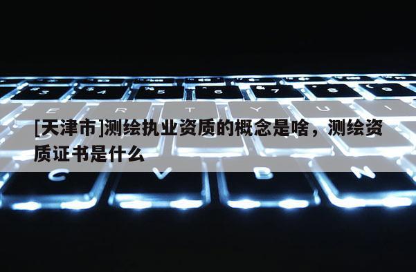 [天津市]测绘执业资质的概念是啥，测绘资质证书是什么