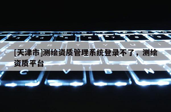 [天津市]测绘资质管理系统登录不了，测绘资质平台