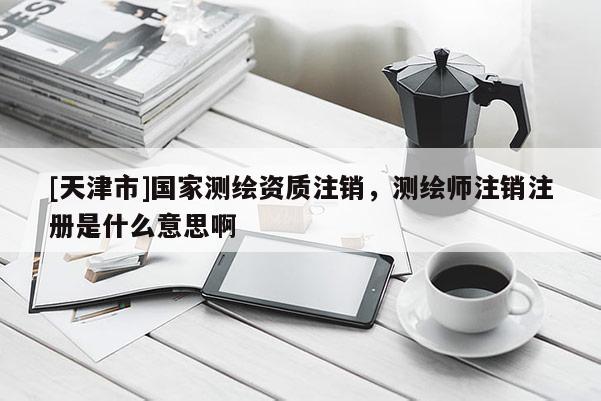 [天津市]国家测绘资质注销，测绘师注销注册是什么意思啊