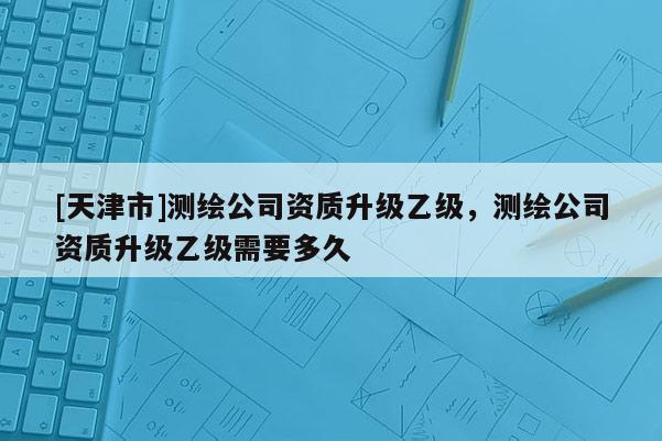 [天津市]测绘公司资质升级乙级，测绘公司资质升级乙级需要多久