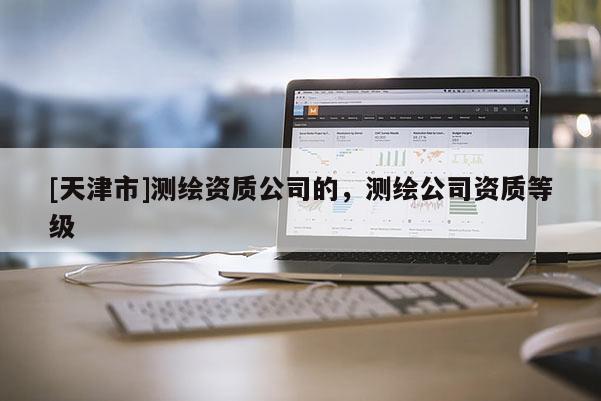[天津市]测绘资质公司的，测绘公司资质等级