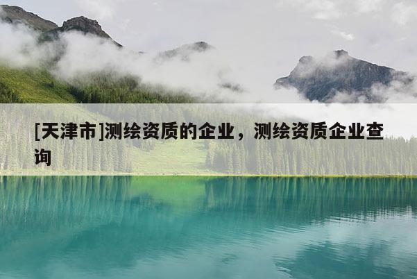 [天津市]测绘资质的企业，测绘资质企业查询