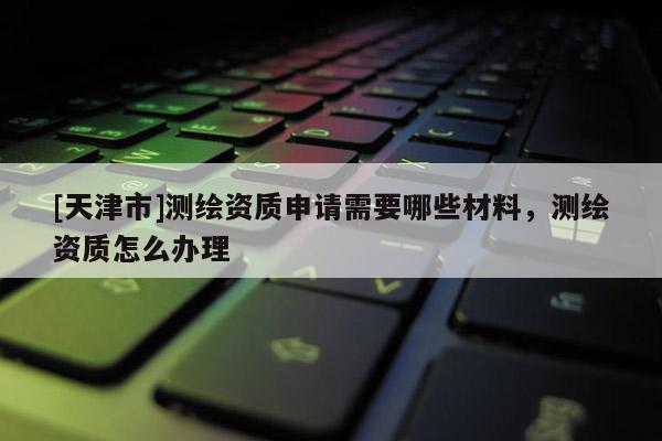[天津市]测绘资质申请需要哪些材料，测绘资质怎么办理