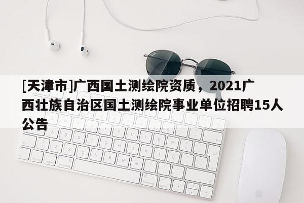 [天津市]广西国土测绘院资质，2021广西壮族自治区国土测绘院事业单位招聘15人公告
