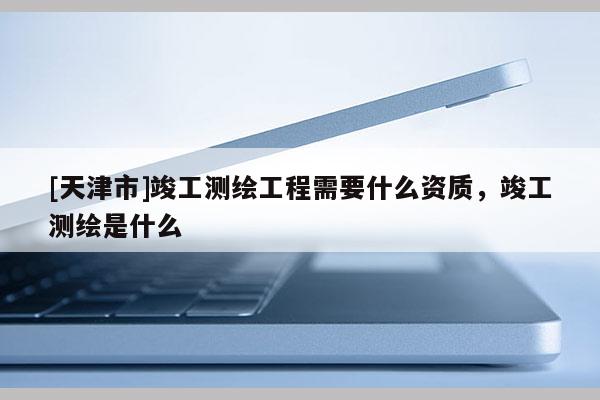 [天津市]竣工测绘工程需要什么资质，竣工测绘是什么