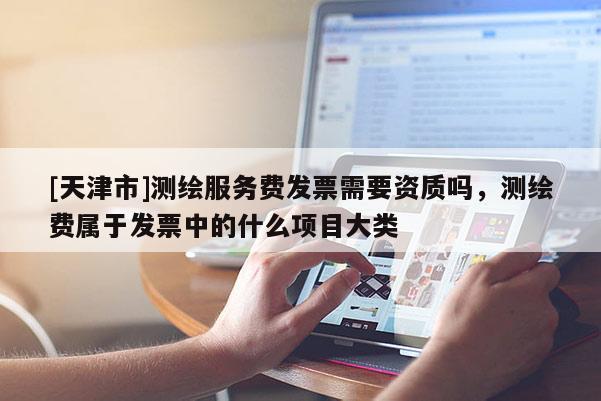 [天津市]测绘服务费发票需要资质吗，测绘费属于发票中的什么项目大类