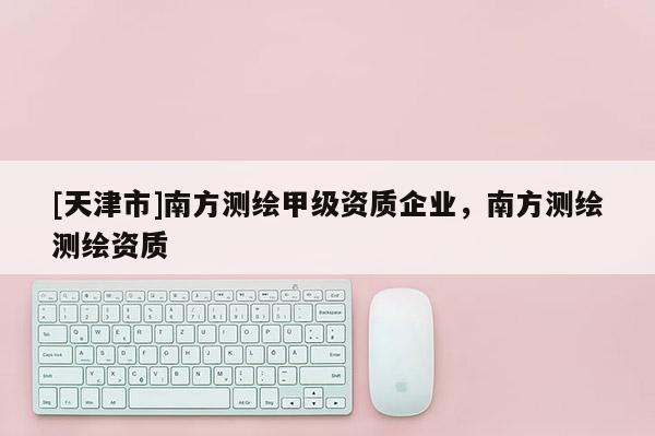 [天津市]南方测绘甲级资质企业，南方测绘测绘资质