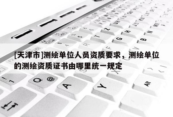[天津市]测绘单位人员资质要求，测绘单位的测绘资质证书由哪里统一规定