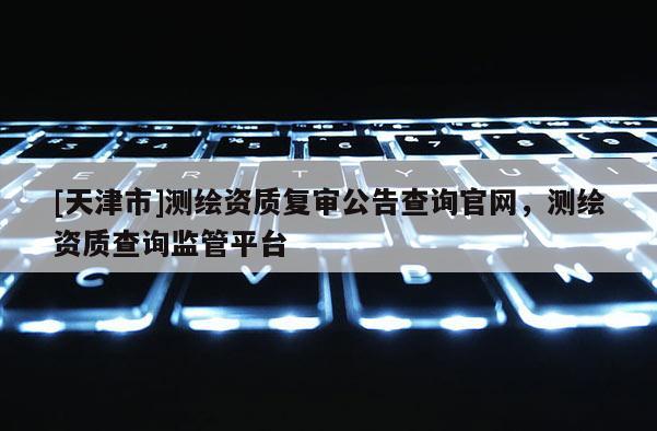 [天津市]测绘资质复审公告查询官网，测绘资质查询监管平台