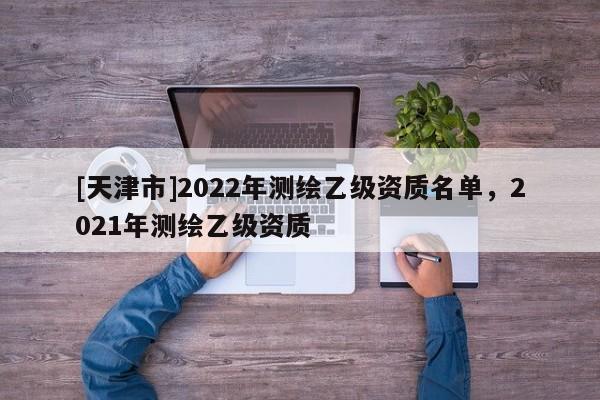 [天津市]2022年测绘乙级资质名单，2021年测绘乙级资质