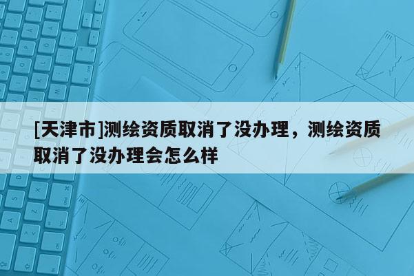 [天津市]测绘资质取消了没办理，测绘资质取消了没办理会怎么样
