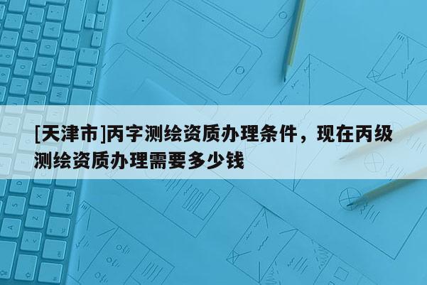 [天津市]丙字测绘资质办理条件，现在丙级测绘资质办理需要多少钱