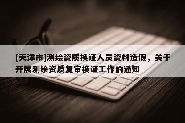 [天津市]测绘资质换证人员资料造假，关于开展测绘资质复审换证工作的通知
