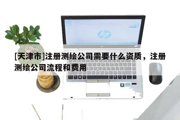 [天津市]注册测绘公司需要什么资质，注册测绘公司流程和费用