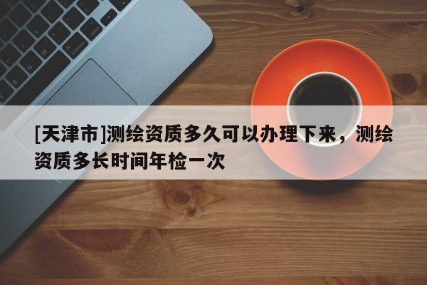 [天津市]测绘资质多久可以办理下来，测绘资质多长时间年检一次