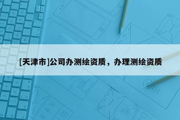 [天津市]公司办测绘资质，办理测绘资质
