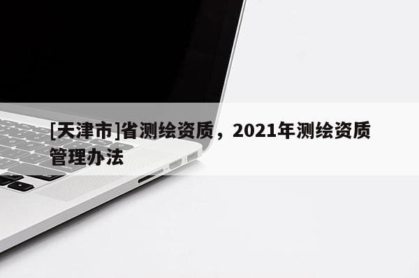 [天津市]省测绘资质，2021年测绘资质管理办法
