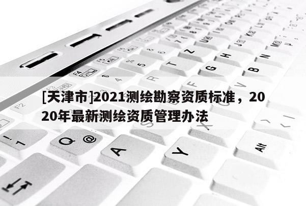 [天津市]2021测绘勘察资质标准，2020年最新测绘资质管理办法