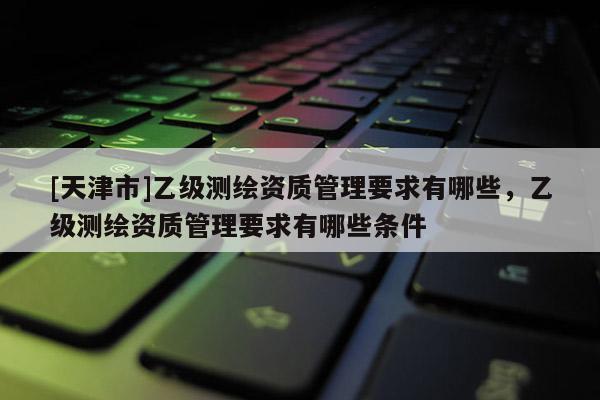 [天津市]乙级测绘资质管理要求有哪些，乙级测绘资质管理要求有哪些条件
