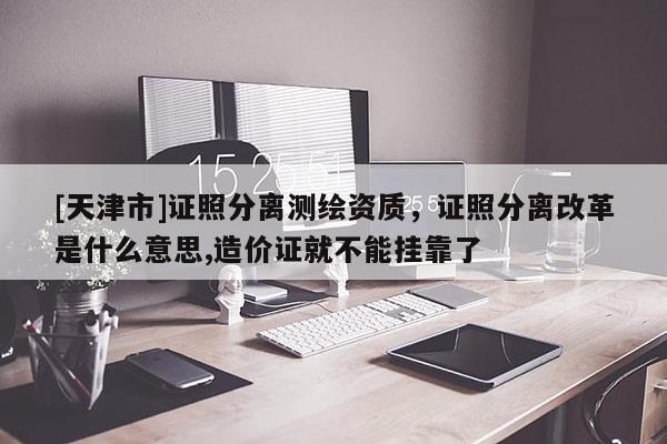 [天津市]证照分离测绘资质，证照分离改革是什么意思,造价证就不能挂靠了