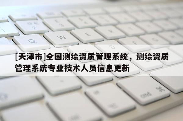 [天津市]全国测绘资质管理系统，测绘资质管理系统专业技术人员信息更新