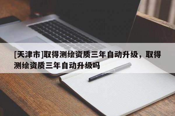[天津市]取得测绘资质三年自动升级，取得测绘资质三年自动升级吗