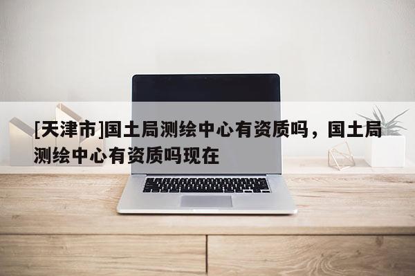 [天津市]国土局测绘中心有资质吗，国土局测绘中心有资质吗现在