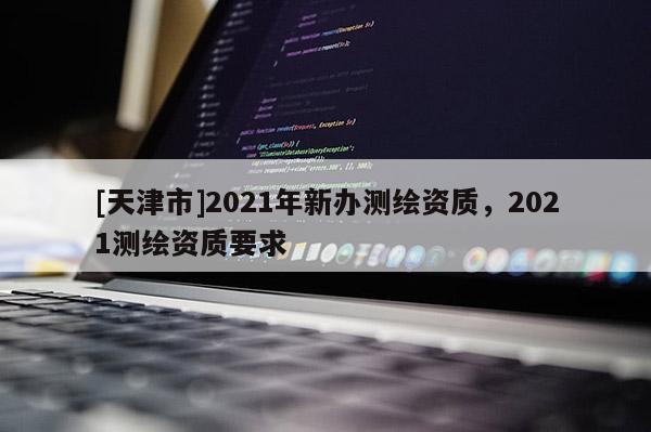 [天津市]2021年新办测绘资质，2021测绘资质要求