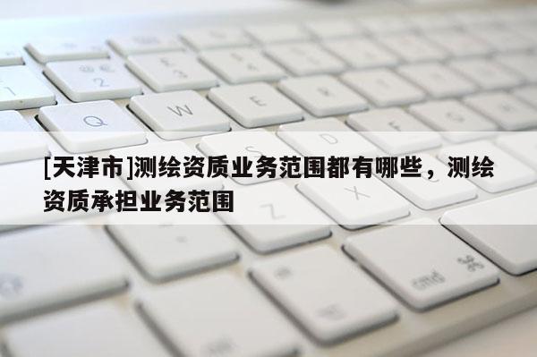[天津市]测绘资质业务范围都有哪些，测绘资质承担业务范围