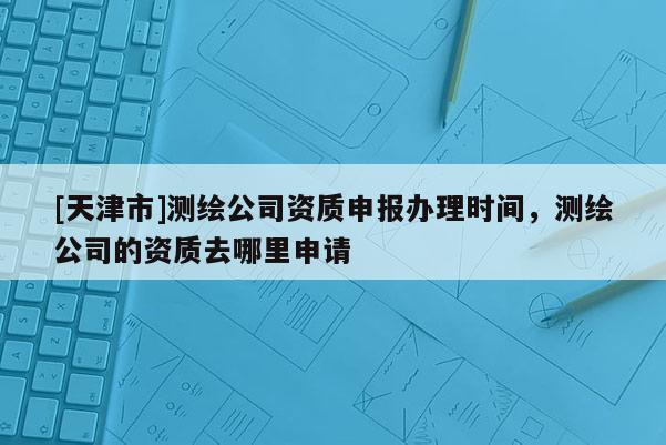 [天津市]测绘公司资质申报办理时间，测绘公司的资质去哪里申请