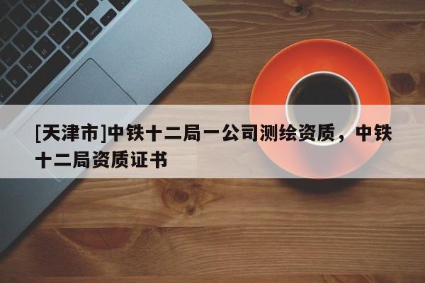 [天津市]中铁十二局一公司测绘资质，中铁十二局资质证书