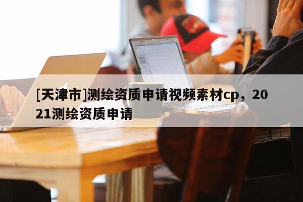 [天津市]测绘资质申请视频素材cp，2021测绘资质申请