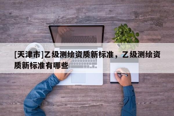 [天津市]乙级测绘资质新标准，乙级测绘资质新标准有哪些