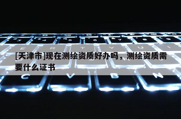 [天津市]现在测绘资质好办吗，测绘资质需要什么证书