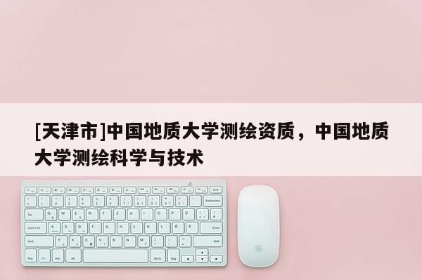 [天津市]中国地质大学测绘资质，中国地质大学测绘科学与技术