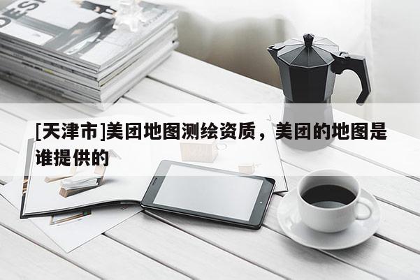 [天津市]美团地图测绘资质，美团的地图是谁提供的