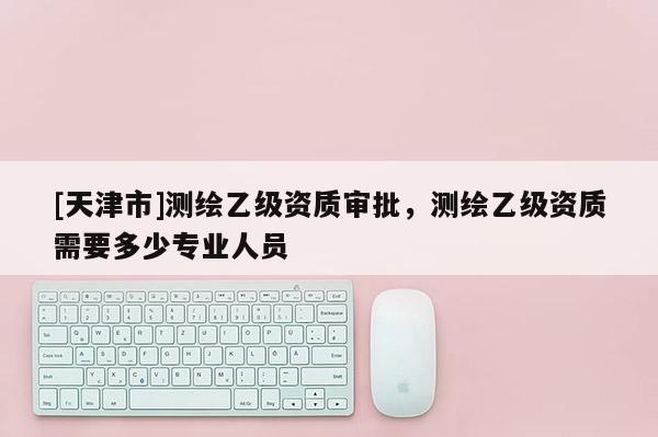 [天津市]测绘乙级资质审批，测绘乙级资质需要多少专业人员