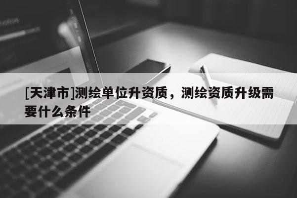 [天津市]测绘单位升资质，测绘资质升级需要什么条件