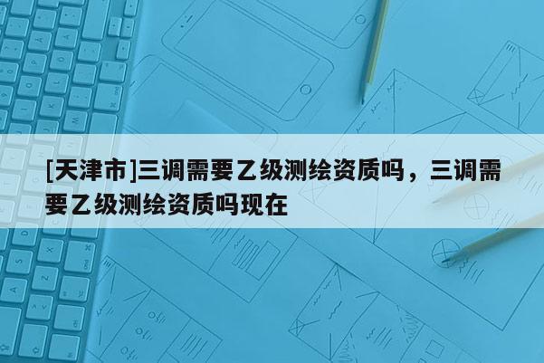 [天津市]三调需要乙级测绘资质吗，三调需要乙级测绘资质吗现在
