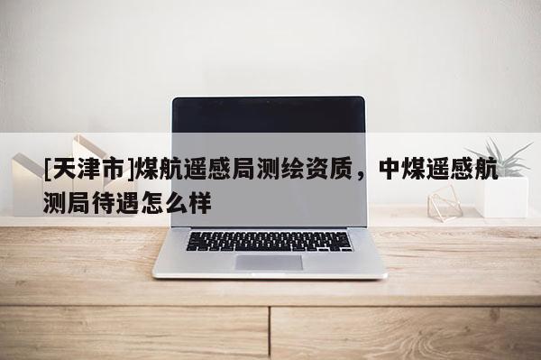[天津市]煤航遥感局测绘资质，中煤遥感航测局待遇怎么样