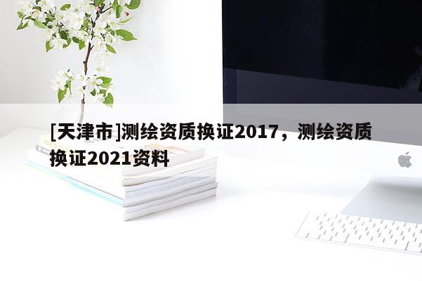 [天津市]测绘资质换证2017，测绘资质换证2021资料