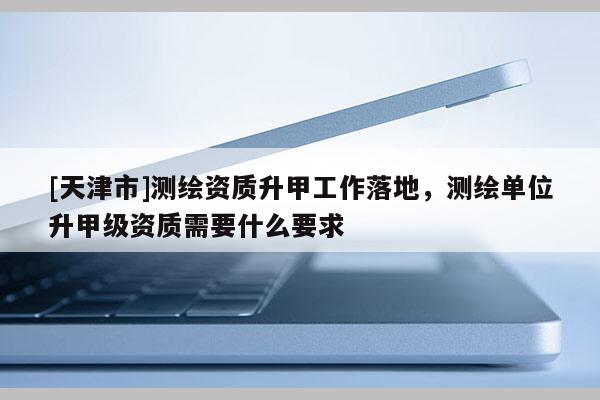 [天津市]测绘资质升甲工作落地，测绘单位升甲级资质需要什么要求