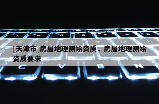 [天津市]房屋地理测绘资质，房屋地理测绘资质要求