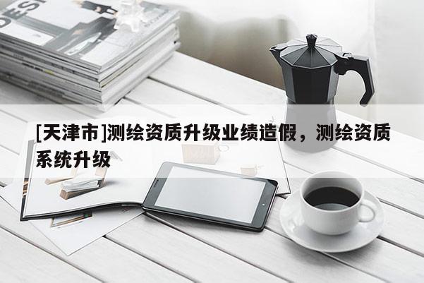 [天津市]测绘资质升级业绩造假，测绘资质系统升级