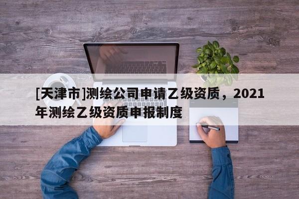 [天津市]测绘公司申请乙级资质，2021年测绘乙级资质申报制度