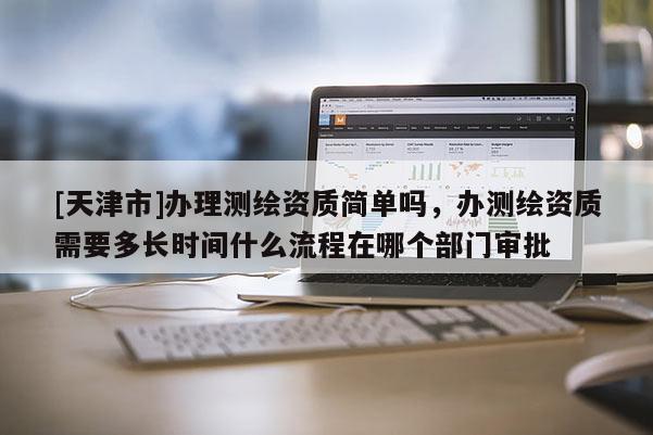 [天津市]办理测绘资质简单吗，办测绘资质需要多长时间什么流程在哪个部门审批