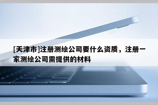 [天津市]注册测绘公司要什么资质，注册一家测绘公司需提供的材料