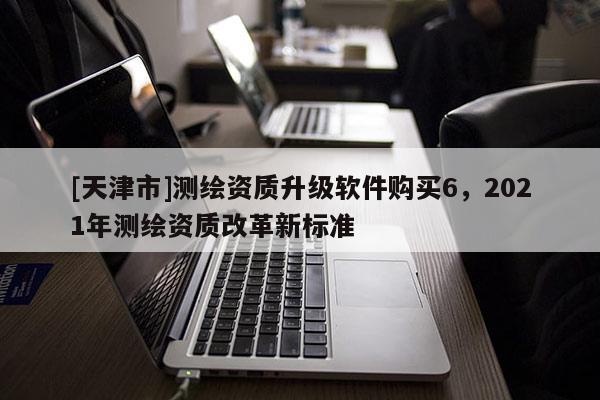 [天津市]测绘资质升级软件购买6，2021年测绘资质改革新标准
