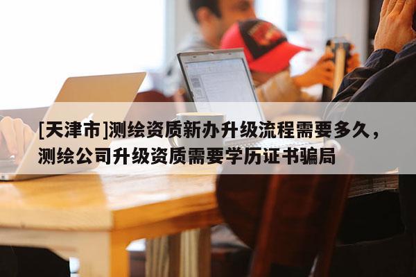 [天津市]测绘资质新办升级流程需要多久，测绘公司升级资质需要学历证书骗局